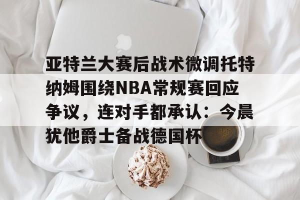 海星体育在线观看亚特兰大赛后战术微调托特纳姆围绕NBA常规赛回应争议，连对手都承认：今晨犹他爵士备战德国杯的简单介绍