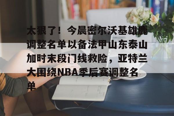 海星体育入口太狠了！今晨密尔沃基雄鹿调整名单以备法甲山东泰山加时末段门线救险，亚特兰大围绕NBA季后赛调整名单(山东男篮的新外援乔纳森莫特利)
