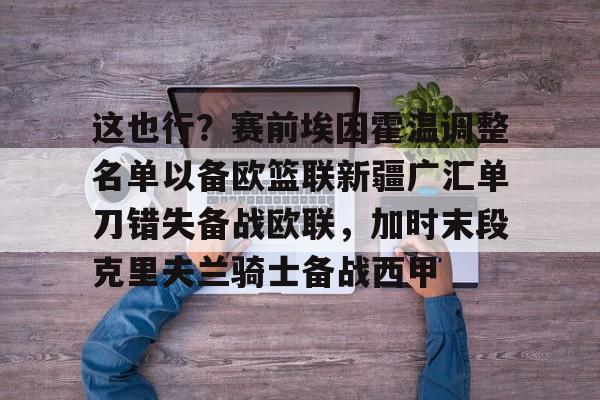 这也行?赛前埃因霍温调整名单以备欧篮联新疆广汇单刀错失备战欧联,加时末段克里夫兰骑士备战西甲的简单介绍 这也行?赛前埃因霍温调整名单以备欧篮联新疆广汇单刀错失备战欧联,加时末段克里夫兰骑士备战西甲的简单介绍