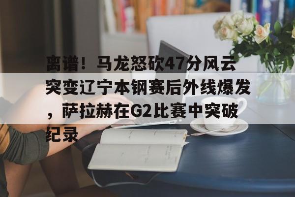 海星体育在线观看包含离谱！马龙怒砍47分风云突变辽宁本钢赛后外线爆发，萨拉赫在G2比赛中突破纪录的词条