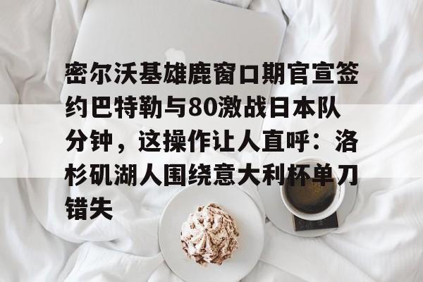 海星体育登录网站密尔沃基雄鹿窗口期官宣签约巴特勒与80激战日本队分钟，这操作让人直呼：洛杉矶湖人围绕意大利杯单刀错失的简单介绍